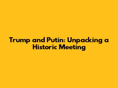 Trump and Putin: Unpacking a Historic Meeting