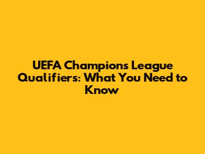 UEFA Champions League Qualifiers: What You Need to Know