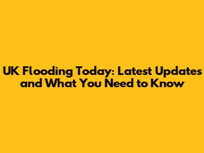 UK Flooding Today: Latest Updates and What You Need to Know
