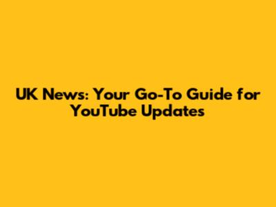 UK News: Your Go-To Guide for YouTube Updates