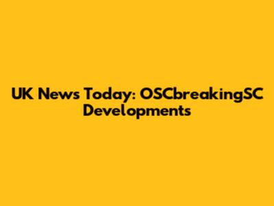 UK News Today: OSCbreakingSC Developments