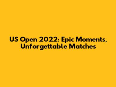US Open 2022: Epic Moments, Unforgettable Matches