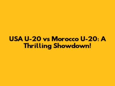 USA U-20 vs Morocco U-20: A Thrilling Showdown!