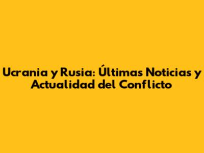 Ucrania y Rusia: Últimas Noticias y Actualidad del Conflicto
