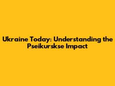 Ukraine Today: Understanding the Pseikurskse Impact