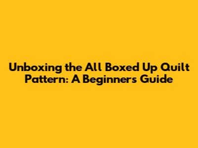 Unboxing the 'All Boxed Up' Quilt Pattern: A Beginner's Guide