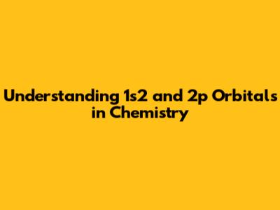 Understanding 1s2 and 2p Orbitals in Chemistry