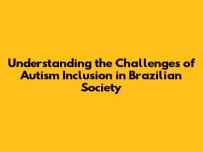 Understanding the Challenges of Autism Inclusion in Brazilian Society