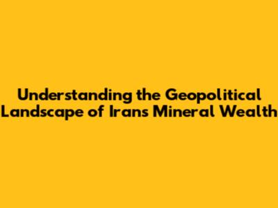 Understanding the Geopolitical Landscape of Iran's Mineral Wealth
