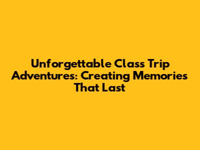 Unforgettable Class Trip Adventures: Creating Memories That Last