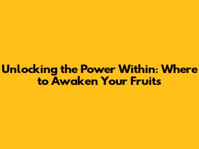 Unlocking the Power Within: Where to Awaken Your Fruits
