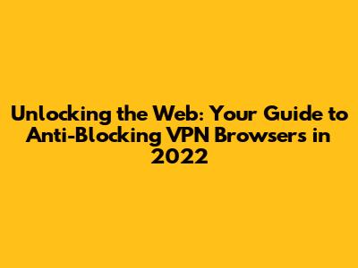 Unlocking the Web: Your Guide to Anti-Blocking VPN Browsers in 2022