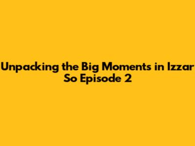 Unpacking the Big Moments in Izzar So Episode 2