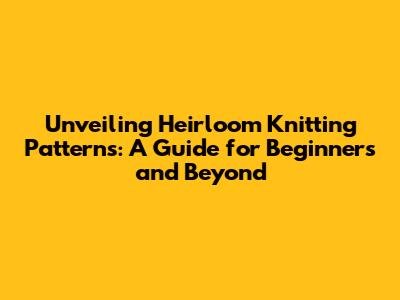 Unveiling Heirloom Knitting Patterns: A Guide for Beginners and Beyond