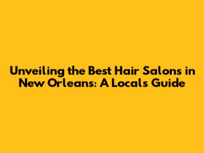 Unveiling the Best Hair Salons in New Orleans: A Local's Guide