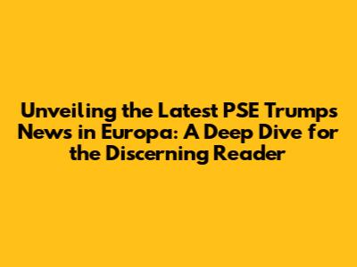 Unveiling the Latest PSE Trumps News in Europa: A Deep Dive for the Discerning Reader