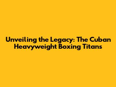 Unveiling the Legacy: The Cuban Heavyweight Boxing Titans