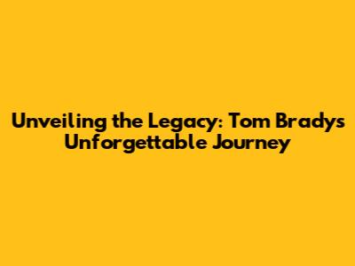 Unveiling the Legacy: Tom Brady's Unforgettable Journey