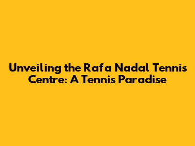 Unveiling the Rafa Nadal Tennis Centre: A Tennis Paradise