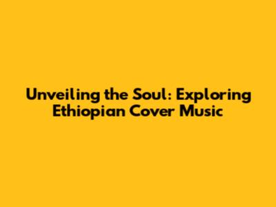 Unveiling the Soul: Exploring Ethiopian Cover Music