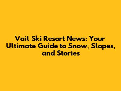 Vail Ski Resort News: Your Ultimate Guide to Snow, Slopes, and Stories