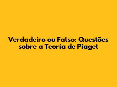 Verdadeiro ou Falso: Questões sobre a Teoria de Piaget