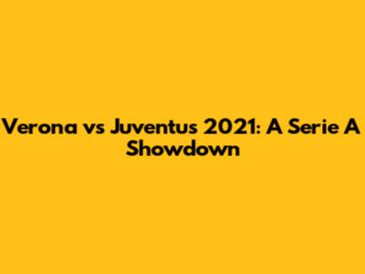 Verona vs Juventus 2021: A Serie A Showdown
