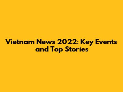 Vietnam News 2022: Key Events and Top Stories