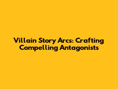 Villain Story Arcs: Crafting Compelling Antagonists