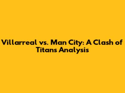 Villarreal vs. Man City: A Clash of Titans Analysis