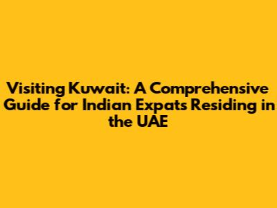Visiting Kuwait: A Comprehensive Guide for Indian Expats Residing in the UAE