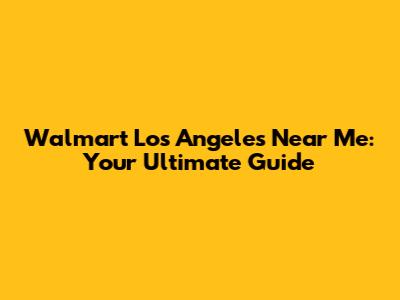 Walmart Los Angeles Near Me: Your Ultimate Guide