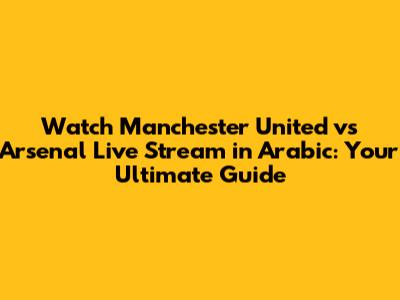 Watch Manchester United vs Arsenal Live Stream in Arabic: Your Ultimate Guide