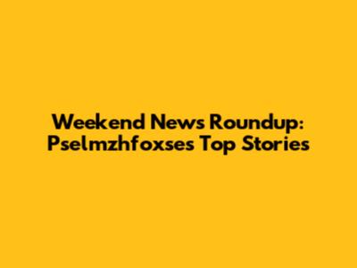 Weekend News Roundup: Pselmzhfoxse's Top Stories