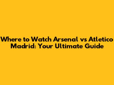 Where to Watch Arsenal vs Atletico Madrid: Your Ultimate Guide
