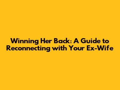 Winning Her Back: A Guide to Reconnecting with Your Ex-Wife