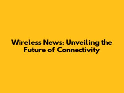 Wireless News: Unveiling the Future of Connectivity