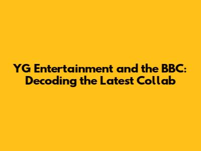 YG Entertainment and the BBC: Decoding the Latest Collab