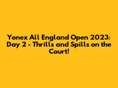 Yonex All England Open 2023: Day 2 - Thrills and Spills on the Court!