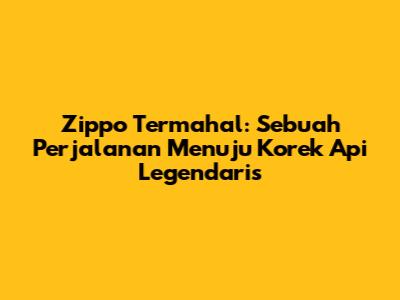 Zippo Termahal: Sebuah Perjalanan Menuju Korek Api Legendaris