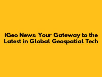 iGeo News: Your Gateway to the Latest in Global Geospatial Tech