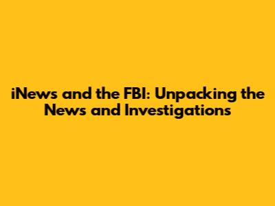 iNews and the FBI: Unpacking the News and Investigations