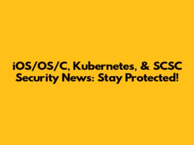iOS/OS/C, Kubernetes, & SCSC Security News: Stay Protected!