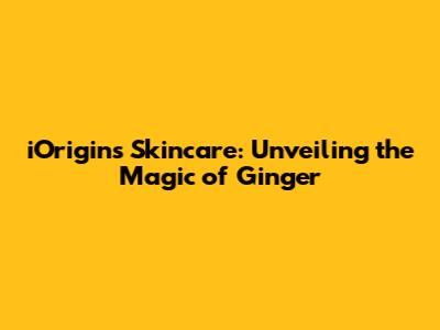 iOrigins Skincare: Unveiling the Magic of Ginger