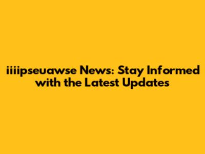 iiiipseuawse News: Stay Informed with the Latest Updates