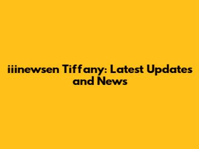 iiinewsen Tiffany: Latest Updates and News
