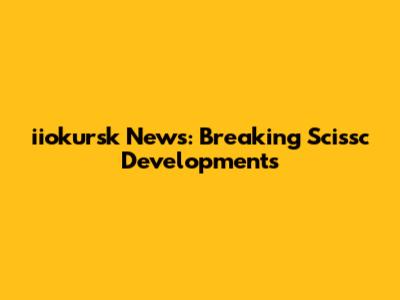 iiokursk News: Breaking Scissc Developments