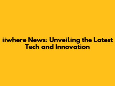 iiwhere News: Unveiling the Latest Tech and Innovation