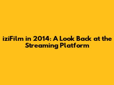 iziFilm in 2014: A Look Back at the Streaming Platform